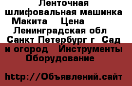 Ленточная шлифовальная машинка “Макита“ › Цена ­ 3 500 - Ленинградская обл., Санкт-Петербург г. Сад и огород » Инструменты. Оборудование   